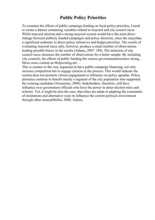 Public Policy Priorities
To examine the effects of public campaign funding on local policy priorities, I need
to create a dataset containing variables related to mayoral and city council races.
While mayoral election and a strong mayoral system would have the most direct
linkage between publicly funded campaigns and policy direction, since the mayorhas
a significant authority to direct policy initiatives and budget priorities. The results of
evaluating mayoral races only, however, produce a small number of observations
leading possible biases in the results (Adams, 2007: 189). The inclusion of city
council races increases the number of observations for a better sample. By including
city councils, the effects of public funding the various governmentstructures strong...
Show more content on Helpwriting.net ...
This is counter to the very argument to have public campaign financing, not only
increase competition but to engage citizens in the process. This would indicate the
system does not promote citizen engagement or influence on policy agendas. Policy
priorities continue to benefit mostly a segment of the city population who supported
the winning candidate (Trounstine, 2008). Stakeholders, therefore, still have
influence over government officials who have the power to deter election rules and
reforms. Yet, it might be also the case, that elites are adept at adapting the constraints
of institutions and alternative ways to influence the current political environment
through other means(Mullin, 2008; Adams,
 