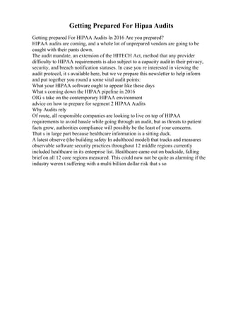 Getting Prepared For Hipaa Audits
Getting prepared For HIPAA Audits In 2016 Are you prepared?
HIPAA audits are coming, and a whole lot of unprepared vendors are going to be
caught with their pants down.
The audit mandate, an extension of the HITECH Act, method that any provider
difficulty to HIPAA requirements is also subject to a capacity auditin their privacy,
security, and breach notification statuses. In case you re interested in viewing the
audit protocol, it s available here, but we ve prepare this newsletter to help inform
and put together you round a some vital audit points:
What your HIPAA software ought to appear like these days
What s coming down the HIPAA pipeline in 2016
OIG s take on the contemporary HIPAA environment
advice on how to prepare for segment 2 HIPAA Audits
Why Audits rely
Of route, all responsible companies are looking to live on top of HIPAA
requirements to avoid hassle while going through an audit, but as threats to patient
facts grow, authorities compliance will possibly be the least of your concerns.
That s in large part because healthcare information is a sitting duck.
A latest observe (the building safety In adulthood model) that tracks and measures
observable software security practices throughout 12 middle regions currently
included healthcare in its enterprise list. Healthcare came out on backside, falling
brief on all 12 core regions measured. This could now not be quite as alarming if the
industry weren t suffering with a multi billion dollar risk that s so
 