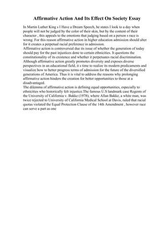 Affirmative Action And Its Effect On Society Essay
In Martin Luther King s I Have a Dream Speech, he states I look to a day when
people will not be judged by the color of their skin, but by the content of their
character , this appeals to the emotions that judging based on a person s race is
wrong. For this reason affirmative action in higher education admission should alter
for it creates a perpetual racial preference in admission.
Affirmative action is controversial due its issue of whether the generation of today
should pay for the past injustices done to certain ethnicities. It questions the
constitutionality of its existence and whether it perpetuates racial discrimination.
Although affirmative action greatly promotes diversity and exposes diverse
perspectives in an educational field, it s time to realize its modern predicaments and
visualize how to better progress terms of admission for the future of the diversified
generations of America. Thus it is vital to address the reasons why prolonging
affirmative action hinders the creation for better opportunities to those at a
disadvantaged.
The dilemma of affirmative action is defining equal opportunities, especially to
ethnicities who historically felt injustice.The famous U.S landmark case Regents of
the University of California v. Bakke (1978), where Allan Bakke, a white man, was
twice rejected to University of California Medical School at Davis, ruled that racial
quotas violated the Equal Protection Clause of the 14th Amendment , however race
can serve a part as one
 