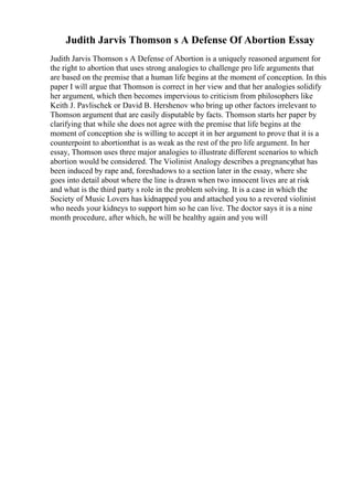 Judith Jarvis Thomson s A Defense Of Abortion Essay
Judith Jarvis Thomson s A Defense of Abortion is a uniquely reasoned argument for
the right to abortion that uses strong analogies to challenge pro life arguments that
are based on the premise that a human life begins at the moment of conception. In this
paper I will argue that Thomson is correct in her view and that her analogies solidify
her argument, which then becomes impervious to criticism from philosophers like
Keith J. Pavlischek or David B. Hershenov who bring up other factors irrelevant to
Thomson argument that are easily disputable by facts. Thomson starts her paper by
clarifying that while she does not agree with the premise that life begins at the
moment of conception she is willing to accept it in her argument to prove that it is a
counterpoint to abortionthat is as weak as the rest of the pro life argument. In her
essay, Thomson uses three major analogies to illustrate different scenarios to which
abortion would be considered. The Violinist Analogy describes a pregnancythat has
been induced by rape and, foreshadows to a section later in the essay, where she
goes into detail about where the line is drawn when two innocent lives are at risk
and what is the third party s role in the problem solving. It is a case in which the
Society of Music Lovers has kidnapped you and attached you to a revered violinist
who needs your kidneys to support him so he can live. The doctor says it is a nine
month procedure, after which, he will be healthy again and you will
 