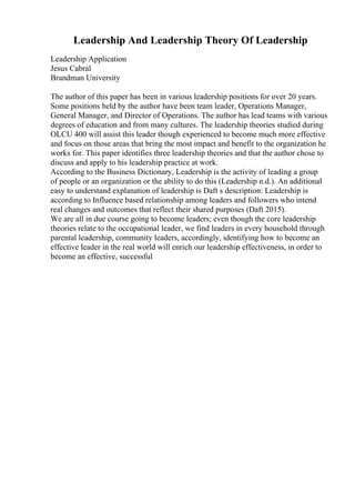 Leadership And Leadership Theory Of Leadership
Leadership Application
Jesus Cabral
Brandman University
The author of this paper has been in various leadership positions for over 20 years.
Some positions held by the author have been team leader, Operations Manager,
General Manager, and Director of Operations. The author has lead teams with various
degrees of education and from many cultures. The leadership theories studied during
OLCU 400 will assist this leader though experienced to become much more effective
and focus on those areas that bring the most impact and benefit to the organization he
works for. This paper identifies three leadership theories and that the author chose to
discuss and apply to his leadership practice at work.
According to the Business Dictionary, Leadership is the activity of leading a group
of people or an organization or the ability to do this (Leadership n.d.). An additional
easy to understand explanation of leadership is Daft s description: Leadership is
according to Influence based relationship among leaders and followers who intend
real changes and outcomes that reflect their shared purposes (Daft 2015).
We are all in due course going to become leaders; even though the core leadership
theories relate to the occupational leader, we find leaders in every household through
parental leadership, community leaders, accordingly, identifying how to become an
effective leader in the real world will enrich our leadership effectiveness, in order to
become an effective, successful
 