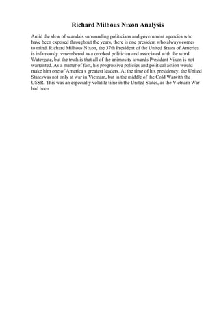 Richard Milhous Nixon Analysis
Amid the slew of scandals surrounding politicians and government agencies who
have been exposed throughout the years, there is one president who always comes
to mind. Richard Milhous Nixon, the 37th President of the United States of America
is infamously remembered as a crooked politician and associated with the word
Watergate, but the truth is that all of the animosity towards President Nixon is not
warranted. As a matter of fact, his progressive policies and political action would
make him one of America s greatest leaders. At the time of his presidency, the United
Stateswas not only at war in Vietnam, but in the middle of the Cold Warwith the
USSR. This was an especially volatile time in the United States, as the Vietnam War
had been
 