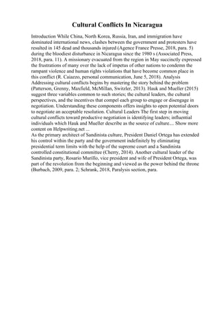 Cultural Conflicts In Nicaragua
Introduction While China, North Korea, Russia, Iran, and immigration have
dominated international news, clashes between the government and protesters have
resulted in 145 dead and thousands injured (Agence France Presse, 2018, para. 5)
during the bloodiest disturbance in Nicaragua since the 1980 s (Associated Press,
2018, para. 11). A missionary evacuated from the region in May succinctly expressed
the frustrations of many over the lack of impetus of other nations to condemn the
rampant violence and human rights violations that have become common place in
this conflict (R. Caiazzo, personal communication, June 5, 2018). Analysis
Addressing cultural conflicts begins by mastering the story behind the problem
(Patterson, Grenny, Maxfield, McMillan, Switzler, 2013). Hauk and Mueller (2015)
suggest three variables common to such stories; the cultural leaders, the cultural
perspectives, and the incentives that compel each group to engage or disengage in
negotiation. Understanding these components offers insights to open potential doors
to negotiate an acceptable resolution. Cultural Leaders The first step in moving
cultural conflicts toward productive negotiation is identifying leaders; influential
individuals which Hauk and Mueller describe as the source of culture.... Show more
content on Helpwriting.net ...
As the primary architect of Sandinista culture, President Daniel Ortega has extended
his control within the party and the government indefinitely by eliminating
presidential term limits with the help of the supreme court and a Sandinista
controlled constitutional committee (Cherry, 2014). Another cultural leader of the
Sandinista party, Rosario Murillo, vice president and wife of President Ortega, was
part of the revolution from the beginning and viewed as the power behind the throne
(Burbach, 2009, para. 2; Schrank, 2018, Paralysis section, para.
 