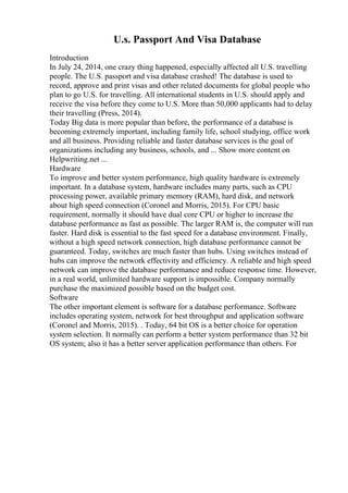 U.s. Passport And Visa Database
Introduction
In July 24, 2014, one crazy thing happened, especially affected all U.S. travelling
people. The U.S. passport and visa database crashed! The database is used to
record, approve and print visas and other related documents for global people who
plan to go U.S. for travelling. All international students in U.S. should apply and
receive the visa before they come to U.S. More than 50,000 applicants had to delay
their travelling (Press, 2014).
Today Big data is more popular than before, the performance of a database is
becoming extremely important, including family life, school studying, office work
and all business. Providing reliable and faster database services is the goal of
organizations including any business, schools, and ... Show more content on
Helpwriting.net ...
Hardware
To improve and better system performance, high quality hardware is extremely
important. In a database system, hardware includes many parts, such as CPU
processing power, available primary memory (RAM), hard disk, and network
about high speed connection (Coronel and Morris, 2015). For CPU basic
requirement, normally it should have dual core CPU or higher to increase the
database performance as fast as possible. The larger RAM is, the computer will run
faster. Hard disk is essential to the fast speed for a database environment. Finally,
without a high speed network connection, high database performance cannot be
guaranteed. Today, switches are much faster than hubs. Using switches instead of
hubs can improve the network effectivity and efficiency. A reliable and high speed
network can improve the database performance and reduce response time. However,
in a real world, unlimited hardware support is impossible. Company normally
purchase the maximized possible based on the budget cost.
Software
The other important element is software for a database performance. Software
includes operating system, network for best throughput and application software
(Coronel and Morris, 2015). . Today, 64 bit OS is a better choice for operation
system selection. It normally can perform a better system performance than 32 bit
OS system; also it has a better server application performance than others. For
 