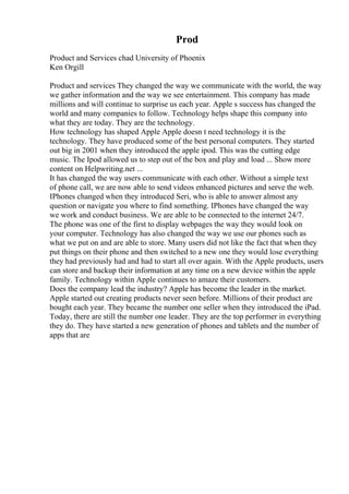 Prod
Product and Services chad University of Phoenix
Ken Orgill
Product and services They changed the way we communicate with the world, the way
we gather information and the way we see entertainment. This company has made
millions and will continue to surprise us each year. Apple s success has changed the
world and many companies to follow. Technology helps shape this company into
what they are today. They are the technology.
How technology has shaped Apple Apple doesn t need technology it is the
technology. They have produced some of the best personal computers. They started
out big in 2001 when they introduced the apple ipod. This was the cutting edge
music. The Ipod allowed us to step out of the box and play and load ... Show more
content on Helpwriting.net ...
It has changed the way users communicate with each other. Without a simple text
of phone call, we are now able to send videos enhanced pictures and serve the web.
IPhones changed when they introduced Seri, who is able to answer almost any
question or navigate you where to find something. IPhones have changed the way
we work and conduct business. We are able to be connected to the internet 24/7.
The phone was one of the first to display webpages the way they would look on
your computer. Technology has also changed the way we use our phones such as
what we put on and are able to store. Many users did not like the fact that when they
put things on their phone and then switched to a new one they would lose everything
they had previously had and had to start all over again. With the Apple products, users
can store and backup their information at any time on a new device within the apple
family. Technology within Apple continues to amaze their customers.
Does the company lead the industry? Apple has become the leader in the market.
Apple started out creating products never seen before. Millions of their product are
bought each year. They became the number one seller when they introduced the iPad.
Today, there are still the number one leader. They are the top performer in everything
they do. They have started a new generation of phones and tablets and the number of
apps that are
 