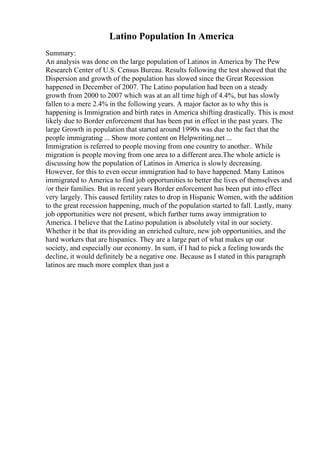 Latino Population In America
Summary:
An analysis was done on the large population of Latinos in America by The Pew
Research Center of U.S. Census Bureau. Results following the test showed that the
Dispersion and growth of the population has slowed since the Great Recession
happened in December of 2007. The Latino population had been on a steady
growth from 2000 to 2007 which was at an all time high of 4.4%, but has slowly
fallen to a mere 2.4% in the following years. A major factor as to why this is
happening is Immigration and birth rates in America shifting drastically. This is most
likely due to Border enforcement that has been put in effect in the past years. The
large Growth in population that started around 1990s was due to the fact that the
people immigrating ... Show more content on Helpwriting.net ...
Immigration is referred to people moving from one country to another.. While
migration is people moving from one area to a different area.The whole article is
discussing how the population of Latinos in America is slowly decreasing.
However, for this to even occur immigration had to have happened. Many Latinos
immigrated to America to find job opportunities to better the lives of themselves and
/or their families. But in recent years Border enforcement has been put into effect
very largely. This caused fertility rates to drop in Hispanic Women, with the addition
to the great recession happening, much of the population started to fall. Lastly, many
job opportunities were not present, which further turns away immigration to
America. I believe that the Latino population is absolutely vital in our society.
Whether it be that its providing an enriched culture, new job opportunities, and the
hard workers that are hispanics. They are a large part of what makes up our
society, and especially our economy. In sum, if I had to pick a feeling towards the
decline, it would definitely be a negative one. Because as I stated in this paragraph
latinos are much more complex than just a
 
