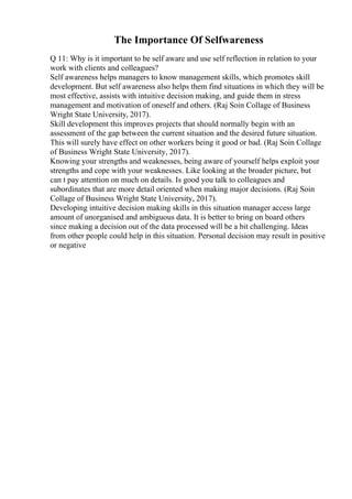 The Importance Of Selfwareness
Q 11: Why is it important to be self aware and use self reflection in relation to your
work with clients and colleagues?
Self awareness helps managers to know management skills, which promotes skill
development. But self awareness also helps them find situations in which they will be
most effective, assists with intuitive decision making, and guide them in stress
management and motivation of oneself and others. (Raj Soin Collage of Business
Wright State University, 2017).
Skill development this improves projects that should normally begin with an
assessment of the gap between the current situation and the desired future situation.
This will surely have effect on other workers being it good or bad. (Raj Soin Collage
of Business Wright State University, 2017).
Knowing your strengths and weaknesses, being aware of yourself helps exploit your
strengths and cope with your weaknesses. Like looking at the broader picture, but
can t pay attention on much on details. Is good you talk to colleagues and
subordinates that are more detail oriented when making major decisions. (Raj Soin
Collage of Business Wright State University, 2017).
Developing intuitive decision making skills in this situation manager access large
amount of unorganised and ambiguous data. It is better to bring on board others
since making a decision out of the data processed will be a bit challenging. Ideas
from other people could help in this situation. Personal decision may result in positive
or negative
 