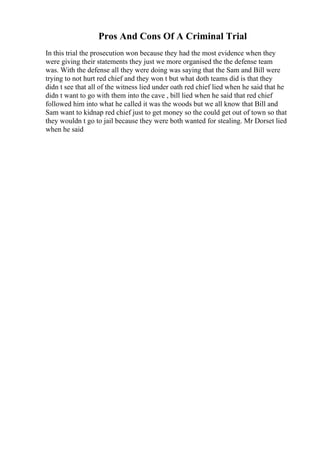 Pros And Cons Of A Criminal Trial
In this trial the prosecution won because they had the most evidence when they
were giving their statements they just we more organised the the defense team
was. With the defense all they were doing was saying that the Sam and Bill were
trying to not hurt red chief and they won t but what doth teams did is that they
didn t see that all of the witness lied under oath red chief lied when he said that he
didn t want to go with them into the cave , bill lied when he said that red chief
followed him into what he called it was the woods but we all know that Bill and
Sam want to kidnap red chief just to get money so the could get out of town so that
they wouldn t go to jail because they were both wanted for stealing. Mr Dorset lied
when he said
 