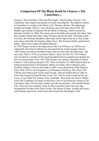 Comparison Of The Black Death In Chaucer s The
Canterbury...
Chaucer s The Canterbury Tales and The Knight s Tale Geoffrey Chaucer s The
Canterbury Tales replays the journey of twenty nine pilgrims. The pilgrims venture
to Canterbury to worship at the Shrine of St. Thomas a Becket. The pilgrimage
includes the knight. Who is a very chivalrous man with many tales to tell. The
Middle Ages started in England with the Battle of Hastings, which occurred on
Saturday, October 14, 1066. The armies met at the battle and taunted each other. Then
they started to battle each other, many Normans died in the ditch. The battle lasted.
For hours, the Normans decided to shoot their arrows high in the air so they would
come down and strike the English soldiers faces. The Normans finally captured and
killed... Show more content on Helpwriting.net ...
In 1359 Chaucer served in the kings army in the war of France. In 1360 he was
captured by the French in March, he was ransomed for sixteen pounds. Then in
1369 Chaucer traveled to Northern France and served in John of Giants army. The
next year, which is 1370, he served in France s army. On June 20, 1367 Chaucer
was recorded as a member of the royal household and was granted royal annuity for
life of twenty pounds. From 1385 1389 Chaucer was Justice of the Peace for Kent
Chaucer s wife ended up dying in 1387. Then on October 25, 1400 Chaucer died, he
ended up being buried in Westminster Abbey in London. (Www.librarius.com).
Geoffrey Chaucer wrote his first book in 1368, it was called Book of the Duchess.
From 1368 1372 he wrote Fragment A of Romaunt of the Rose. Then from 1381
1386 he wrote Boece and Troilus and Criseyde. After he finished that in 1386, he
wrote The Legend of Good Women. From 1391 1392 he wrote a book for his son
Lewis, it was called The Treatise of the Astrolable. Then before he died in 1400 he
wrote The Complaint of Chaucer to His Purse. Now to tell about the writing of The
Canterbury Tales. The first tales written were the Second Nun s Tale and the Monks
Tale. They were not originally wrote for The CanterburyTales, but were later
incorporated. He then wrote Saint Cecelia, The House of Fame, Anelida and Arcite,
ands Palamon and Arcite, which were later turned into The Knight s Tale.
 