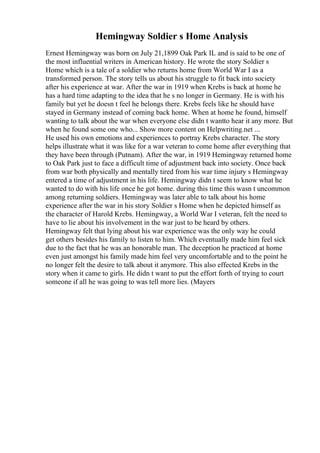 Hemingway Soldier s Home Analysis
Ernest Hemingway was born on July 21,1899 Oak Park IL and is said to be one of
the most influential writers in American history. He wrote the story Soldier s
Home which is a tale of a soldier who returns home from World War I as a
transformed person. The story tells us about his struggle to fit back into society
after his experience at war. After the war in 1919 when Krebs is back at home he
has a hard time adapting to the idea that he s no longer in Germany. He is with his
family but yet he doesn t feel he belongs there. Krebs feels like he should have
stayed in Germany instead of coming back home. When at home he found, himself
wanting to talk about the war when everyone else didn t wantto hear it any more. But
when he found some one who... Show more content on Helpwriting.net ...
He used his own emotions and experiences to portray Krebs character. The story
helps illustrate what it was like for a war veteran to come home after everything that
they have been through (Putnam). After the war, in 1919 Hemingway returned home
to Oak Park just to face a difficult time of adjustment back into society. Once back
from war both physically and mentally tired from his war time injury s Hemingway
entered a time of adjustment in his life. Hemingway didn t seem to know what he
wanted to do with his life once he got home. during this time this wasn t uncommon
among returning soldiers. Hemingway was later able to talk about his home
experience after the war in his story Soldier s Home when he depicted himself as
the character of Harold Krebs. Hemingway, a World War I veteran, felt the need to
have to lie about his involvement in the war just to be heard by others.
Hemingway felt that lying about his war experience was the only way he could
get others besides his family to listen to him. Which eventually made him feel sick
due to the fact that he was an honorable man. The deception he practiced at home
even just amongst his family made him feel very uncomfortable and to the point he
no longer felt the desire to talk about it anymore. This also effected Krebs in the
story when it came to girls. He didn t want to put the effort forth of trying to court
someone if all he was going to was tell more lies. (Mayers
 