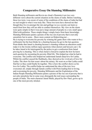 Comparative Essay On Slumdog Millionaire
Both Slumdog millionaire and Kevin mc cloud s Slummin it are two very
different views about the current situation on the slums of india. Before watching
these two texts i was aware of some of the conditions of the slums of india but had
no real insight to what it was truly like. These two texts have showed me that
though they live in amongst the rats and garbage we as a society can learn so
much from how they still are able to conduct themselves. My view on the slums
were quite simple in that it was just a large amount of people in a very small space
filled with pollution. These simple things i simply knew from basic knowledge.
Slumdog Millionaire paints a picture of the rise out of poverty that is not only
unrealistic but in some... Show more content on Helpwriting.net ...
He is trying to overcome his poverty by winning the game show who wants to be a
millionaire but the host thinks he s cheating because he got to the last question.
Prem thinks that Jamal is cheating because a slumdog without an education could
make it to the twenty million rupee questions when doctors and lawyers can t. So
he takes Jamal to be interrogated by the police to get a confession from Jamal
proving he is cheating. This is when Jamal is forced to explain the how he knew
each question by recounting his poverty filled life. This helped me what he had to
overcome. The conflict also helped me understand Jamals deep love for Latika.
Whilst the conflict caused the flashbacks, they showed us his vivid acts of love for
Latika. The show for him wasn t about the money. He went on so that Latika could
find her so they could finally be together. This is how the conflict shows us his
love for Latika. The conflict helps me understand the idea of the text; love
overcomes all, simply through Jamals conflict with Prem leading him to loving,
and overcoming his poverty. Slumdog Millionaire and the Exploitation of the
Indian People Slumdog Millionaire paints a picture of the rise out of poverty that is
not only unrealistic but in some ways disregards the real issues surrounding the
people of India. The main character Jamal Malik, played by Dev Patel, grows up in
one of the most poverty stricken
 