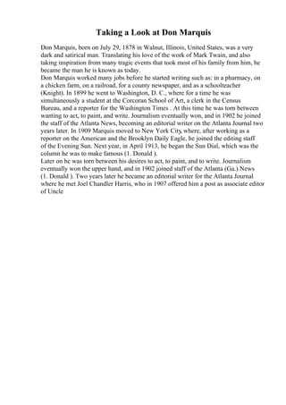 Taking a Look at Don Marquis
Don Marquis, born on July 29, 1878 in Walnut, Illinois, United States, was a very
dark and satirical man. Translating his love of the work of Mark Twain, and also
taking inspiration from many tragic events that took most of his family from him, he
became the man he is known as today.
Don Marquis worked many jobs before he started writing such as: in a pharmacy, on
a chicken farm, on a railroad, for a county newspaper, and as a schoolteacher
(Knight). In 1899 he went to Washington, D. C., where for a time he was
simultaneously a student at the Corcoran School of Art, a clerk in the Census
Bureau, and a reporter for the Washington Times . At this time he was torn between
wanting to act, to paint, and write. Journalism eventually won, and in 1902 he joined
the staff of the Atlanta News, becoming an editorial writer on the Atlanta Journal two
years later. In 1909 Marquis moved to New York City
, where, after working as a
reporter on the American and the Brooklyn Daily Eagle, he joined the editing staff
of the Evening Sun. Next year, in April 1913, he began the Sun Dial, which was the
column he was to make famous (1. Donald ).
Later on he was torn between his desires to act, to paint, and to write. Journalism
eventually won the upper hand, and in 1902 joined staff of the Atlanta (Ga.) News
(1. Donald ). Two years later he became an editorial writer for the Atlanta Journal
where he met Joel Chandler Harris, who in 1907 offered him a post as associate editor
of Uncle
 