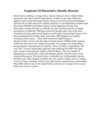 Symptoms Of Dissociative Identity Disorder
Mary believes nothing is wrong with us. Steven refuses to tell us what he thinks
because he only shows himself sporadically, or when we are upset. Beth only
appears when we feel threatened. Manny claims we are all just plain psychopaths.
Syd will tell you that dissociative identity disorder is a real debilitating condition that
fewer than 200,000 United States citizens will be diagnosed with per year.
Dissociative identity disorder is a disorder in which a patient may have multiple
personalities or identities. DID been around for decades and is one of the most
misunderstood and controversial diagnoses in the field of psychology because it has
been sensationalized in books, films, and media. DID diagnoses are steadily
increasing which causes ... Show more content on Helpwriting.net ...
Because of this, viewers only hear about extreme aspects of DID and the majority
of the ones they hear of are simply not accurate. For example, the media almost
always assigns a maniacal alter to a patient, which, in reality, is uncommon. This
year, 2017, a movie called Split, depicted a man suffering from DID. His alters
grew in power and created an identity called the Beast , who was capable of
changing his own body into a taller and stronger creature who then starts a bone
shaking killing spree. This kind of alter is incredibly rare in Dissociative identity
disorder cases. Most changes in identity are very casual or subtle, such as a change
in tone of voice or attitude, similar to any other person experiencing a mood change.
Most DID sufferers stay in the mental health system for an average of seven years
before they receive a proper
 