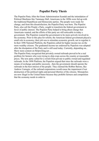 Populist Party Thesis
The Populist Party After the Grant Administration Scandal and the intimidation of
Political Machines like Tammany Hall, Americans in the 1890s were fed up with
the traditional Republican and Democratic parties. The people were ready for
change, and from this dissatisfaction, the Populist Party was born. The Populist
Party, also call the People s Party, sought to transform the federal government in
favor of public interest. The Populist Party helped to bring about change that
Americans wanted, and the efforts of this party are still noticeable in today s
government. The Populists wanted the government to be more actively involved in
the economy. Prior to this plea for reform, the American federal government played a
small role in economy; their job was to stimulate economic growth, not to regulate it.
In their 1896 National Platform, the Populists called for higher income tax on the
more wealthy citizens. The graduated income tax endorsed by Populists was adopted
after the dissipation of the Party and is still used today. Currently, depending on...
Show more content on Helpwriting.net ...
The Populist Party recognized that privately owned railroads proved to be a real
problem for farmers who were trying to ship crops across the country at reasonable
prices. The new party called for a switch from private to public owned and regulated
railroads. In the 1896 Platform, the Populists argued that since the railroads were a
means of exchange and public necessity , then the government should operate the
railroads in the best interest of the people. They claimed the Robber Barons, like
Andrew Carnegie, of the railroad corporations would cause the impairment if not
destruction of the political rights and personal liberties of the citizens. Monopolies
are now illegal in the United States because they prohibit fairness and competition
that the economy needs in order to
 