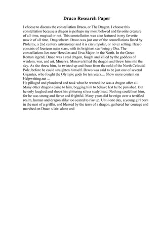 Draco Research Paper
I choose to discuss the constellation Draco, or The Dragon. I choose this
constellation because a dragon is perhaps my most beloved and favorite creature
of all time, magical or not. This constellation was also featured in my favorite
movie of all time, Dragonheart. Draco was just one of the constellations listed by
Ptolemy, a 2nd century astronomer and it is circumpolar, or never setting. Draco
consists of fourteen main stars, with its brightest star being y Dra. The
constellations lies near Hercules and Ursa Major, in the North. In the Greco
Roman legend, Draco was a real dragon, fought and killed by the goddess of
wisdom, war, and art, Minerva. Minerva killed the dragon and threw him into the
sky. As she threw him, he twisted up and froze from the cold of the North Celestial
Pole, before he could straighten himself. Draco was said to be just one of several
Gigantes, who fought the Olympic gods for ten years.... Show more content on
Helpwriting.net ...
He pillaged and plundered and took what he wanted, he was a dragon after all.
Many other dragons came to him, begging him to behave lest he be punished. But
he only laughed and shook his glittering silver scaly head. Nothing could hurt him,
for he was strong and fierce and frightful. Many years did he reign over a terrified
realm, human and dragon alike too scared to rise up. Until one day, a young girl born
in the nest of a griffin, and blessed by the tears of a dragon, gathered her courage and
marched on Draco s lair, alone and
 