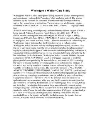 Warleggen s Waiver Case Study
Warleggen s waiver is valid under public policy because it clearly, unambiguously,
and unmistakably informed the Poldarks of what was being waived. The injuries
sustained by the Poldarks are consistent with those injuries covered within the
waiver they signed prior to spelunking. The waiver covers Mr. Poldark s injuries
within the RISKS ASSOCIATED WITH THE SPELUNKING . . . language of the
text.
A waiver must clearly, unambiguously, and unmistakably inform a signer of what is
being waived. Atkins v. Swimwest Family Fitness Ctr., 2005 WI 4 В¶ 18. A
waiver must be unambiguous as to which rights are waived. Yauger v. Skiing
Enterprises, INC., 206 Wis. 2d 76, 557 N.W.2d 60. A waiver may only release claims
of negligence, and cannot preclude claims ... Show more content on Helpwriting.net ...
Warleggen s waiver distinguishes itself from the waiver in Roberts in that
Warleggen s waiver includes activity leading up to spelunking and cave tours, like
the car or van travel to and from the site , while also including the phrase ordinary
negligence directly in the types of risks that are included in spelunking. In Roberts, it
was unclear to the court if the waiver covered activities before and after entering the
hot air balloon. Unlike in Brooten, Warleggen s waiver does not followed the term
negligence with OR ANY OTHER CAUSE. Warleggen s decision to omit that
phrase precludes the possibility for an overly broad interpretation, like construing
the waiver to release incidents involving recklessness and intentional conduct. If
the waiver was overly broad and extended beyond ordinary negligence, the clause
would be invalid under public policy. The waiver also includes ... ALL RISK[S]
ASSOCIATED WITH SPELUNKING OR CAVING EXCURSION..., which would
seem to cover reckless or intentional conduct, but the sentence preceding it describes
what spelunking or caving excursion activities are and clearly states only ordinary
negligence is included. The waiver sets out the common activities included in
spelunking and cave excursions, while also specifically covering the activities that
are common to spelunking. Furthermore, the waiver language Risks include, but are
not limited to. . . advised the Poldarks that there were other risks to contemplate,
distinguishing itself from the Atkins waiver which made it difficult to ascertain what
was in the plaintiff s and the defendant s contemplation. Warleggen s waiver is clear
as to what is covered; it is unambiguous as to what key terms mean; and it is
unmistakable as to the injuries suffered by the Poldarks and the injuries that are
covered. Since the waiver meets the requirements set forth,
 