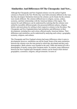 Similarities And Differences Of The Chesapeake And New...
Although the Chesapeake and New England colonies were the earliest English
colonies to flourish in the New World, they were both extremely different in the ways
that they developed. Similarities between the colonies can be found, but the colonies
were mostly different. The colonies differed most in religion, society, culture,
economy, and their relationships with the American Indians of the region. The
reasons for such differences can be understood by realizing that the colonies were
settled by incredibly different people who possessed different cultures, religious
beliefs, and motivations for settling in their respective colonies in the first place. The
Chesapeake and New Englandcolonies had similarities and differences in their
development, including how each colony affected nearby American Indians. Their
differences and similarities can be understood by analyzing each colony s geography,
economy, religions, and cultures.
The Chesapeake and New England colonies had many differences when it came to
development; however, similarities can still be found. Some of the main similarities
between the colonies were the time period in which they developed and their early
demographics. Both colonies were founded in the early 1600s and started off with a
demographic of mostly young white European males. In contrast, many differences
between the New England and Chesapeake colonies can be found in their distinct
geographies, economies, religions, and governments. In terms of
 