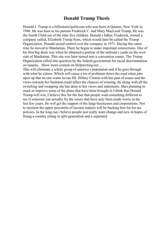 Donald Trump Thesis
Donald J. Trump is a billionaire/politician who was born in Queens, New York in
1946. He was born to his parents Frederick C. and Mary MacLeod Trump, He was
the fourth Child out of the later five children. Donald s father, Frederick, owned a
company called, Elizabeth Trump Sons, which would later be called the Trump
Organization. Donald seized control over the company in 1971. During this same
time he moved to Manhattan, There he began to make important connections. One of
his first big deals was when he obtained a portion of the railroad s yards on the west
side of Manhattan. This site was later turned into a convention center. The Trump
Organization called into question by the federal government for racial discrimination
on tenants... Show more content on Helpwriting.net ...
This will eliminate a whole group of america s population and if he goes through
with what he claims. Which will cause a lot of problems down the road when jobs
open up that no one wants to/can fill. Hillary Clinton with her past of issues and the
views towards her husband could affect the chances of winning, thi along with all the
switching and swapping she has done to her views and statements. Shes planning to
stuck or improve some of the plans that have been brought in I think that Donald
Trump will win, I believe this for the fact that people want something different to
see if someone can actually fix the issues that have only been made worse in the
last few years. He will get the support of the large businesses and corporations. Not
to mention the upper percentile of income makers will be backing him for his tax
policies. In the long run i believe people just really want change and new in hopes of
fixing a country sitting in split generation and a separated
 