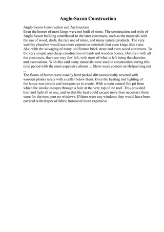 Anglo-Saxon Construction
Anglo Saxon Construction and Architecture
Even the homes of most kings were not built of stone. The construction and style of
Anglo Saxon building contributed to the later constructs, such as the materials with
the use of wood, daub, the rare use of stone, and many natural products. The very
wealthy churches would use more expensive materials that even kings didn t use.
Also with the salvaging of many old Roman brick stone and even wood constructs. To
the very simple and cheap construction of daub and wooden homes. But even with all
the constructs, there are very few left, with most of what is left being the churches
and excavations. With this said many materials were used in construction during this
time period with the most expensive almost ... Show more content on Helpwriting.net
...
The floors of homes were usually hard packed dirt occasionally covered with
wooden planks rarely with a cellar below them. Even the heating and lighting of
the house was simple and inexpensive to create. With a main central fire pit from
which the smoke escapes through a hole at the very top of the roof. This provided
heat and light all in one, and so that the heat could escape more than necessary there
were for the most part no windows. If there were any windows they would have been
covered with drapes of fabric instead of more expensive
 