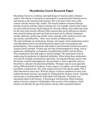 Myasthenia Gravis Research Paper
Myasthenia Gravis is a weakness and rapid fatigue of muscles under voluntary
control. This disease is caused by an interruption in communication between nerves
and muscles at the neuromuscular junction; this is the place where nerve cells
connect with the muscles they control. The muscle weakness increases through
periods of activity and then improves during rest. For example, muscles that control
eye and eyelid movement, facial expression, chewing, talking, and swallowing, these
are the most often muscles affected. Other muscles that can be affected are muscles
that control breathing and neck and limb movement can be affected. Symptoms
include, difficulty swallowing, double vision, unsteady walk, weakness in arm and
leg muscles, and difficulties... Show more content on Helpwriting.net ...
The main treatments are medications, therapy, and surgery. Some medications used to
treat Myasthenia Gravis are anticholinesterase agents such as neostigmine and
pyridostigmine. These medications help improve neuromuscular transmission and to
increase muscle strength. Victims may also take Immunosuppressive drugs, such as
prednisone, azathioprine, cyclosporine, mycophenolate mofetil, and tacrolimus.
These medications also help improve muscle strength. The medications work by
suppressing the production of abnormal antibodies. When taking these medications
you must be carefully monitored by a physician. An important therapy used to treat
the disease would be plasmapheresis, this procedure is when a specialist removes
blood that is infected with abnormal antibodies. Therapies may be used especially
during difficult periods of weakness. Lastly surgery is an option, one of the surgery
procedures is thymectomy, this is the surgical removal of the thymus gland. This is
often abnormal in some cases. With the surgery it reduces symptoms in some cases
without thymoma and may cure people by rebalancing the immune system. Typically
thymectomy is recommended for individuals with thymoma. Thymoma is an
uncommon tumor in the thymus. A Neurologist will determine which treatment
option is best for a patient, it all depends on the severity of the weakness, which
muscles are affected, the age of the patient, and any other associated medical
 