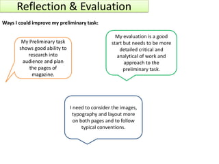 Reflection & Evaluation
Ways I could improve my preliminary task:

                                                   My evaluation is a good
        My Preliminary task                      start but needs to be more
       shows good ability to                         detailed critical and
          research into                             analytical of work and
        audience and plan                              approach to the
           the pages of                                preliminary task.
            magazine.




                               I need to consider the images,
                                 typography and layout more
                                 on both pages and to follow
                                     typical conventions.
 