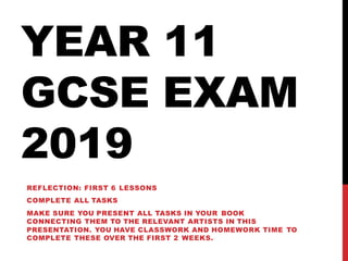 YEAR 11
GCSE EXAM
2019
REFLECTION: FIRST 6 LESSONS
COMPLETE ALL TASKS
MAKE SURE YOU PRESENT ALL TASKS IN YOUR BOOK
CONNECTING THEM TO THE RELEVANT ARTISTS IN THIS
PRESENTATION. YOU HAVE CLASSWORK AND HOMEWORK TIME TO
COMPLETE THESE OVER THE FIRST 2 WEEKS.
 