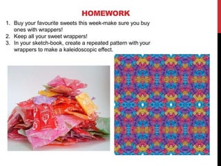 HOMEWORK
1. Buy your favourite sweets this week-make sure you buy
ones with wrappers!
2. Keep all your sweet wrappers!
3. In your sketch-book, create a repeated pattern with your
wrappers to make a kaleidoscopic effect.
 