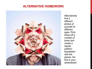 Alternatively
find 2
different
photos of
yourself at
different
ages. Print
these off a
number of
times and
create a
repeat
pattern/
tesselation
with the
pieces. Do
this in your
sketchbook!
ALTERNATIVE HOMEWORK
 