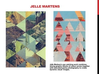 JELLE MARTENS
Jelle Martens’s eye catching work combines
strong graphic blocks of colour woven together
with saturated grainy photography to create
dynamic visual images.
 