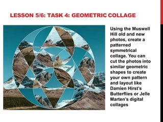 LESSON 5/6: TASK 4: GEOMETRIC COLLAGE
Using the Muswell
Hill old and new
photos, create a
patterned
symmetrical
collage. You can
cut the photos into
similar geometric
shapes to create
your own pattern
and layout like
Damien Hirst’s
Butterflies or Jelle
Marten’s digital
collages
 