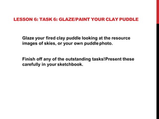 LESSON 6: TASK 6: GLAZE/PAINT YOUR CLAY PUDDLE
Glaze your fired clay puddle looking at the resource
images of skies, or your own puddlephoto.
Finish off any of the outstanding tasks!Present these
carefully in your sketchbook.
 
