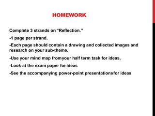 HOMEWORK
Complete 3 strands on “Reflection.”
-1 page per strand.
-Each page should contain a drawing and collected images and
research on your sub-theme.
-Use your mind map fromyour half term task for ideas.
-Look at the exam paper for ideas
-See the accompanying power-point presentationsfor ideas
 