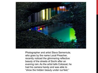 Photographer and artist Slava Semeniuta,
who goes by the name Local Preacher,
recently noticed the glimmering reflective
beauty of the streets of Sochi after an
evening rain.As the artist tells Colossal, he
had his camera handy and was able to
“show the hidden beauty under ourfeet.”
 