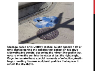 Chicago-based artist Jeffrey Michael Austin spends a lot of
time photographing the puddles that collect on his city’s
sidewalks and streets, observing the mirror-like quality that
occurs when the sun hits the water at just the right angle.
Eager to remake these special moments of reflection,Austin
began creating his own sculptural puddles that appear to
reflect the sky above.
 