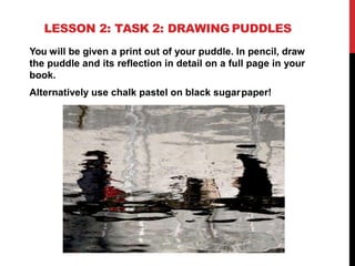 LESSON 2: TASK 2: DRAWING PUDDLES
You will be given a print out of your puddle. In pencil, draw
the puddle and its reflection in detail on a full page in your
book.
Alternatively use chalk pastel on black sugarpaper!
 