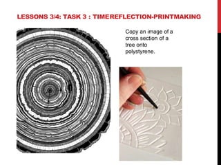 LESSONS 3/4: TASK 3 : TIMEREFLECTION-PRINTMAKING
Copy an image of a
cross section of a
tree onto
polystyrene.
 