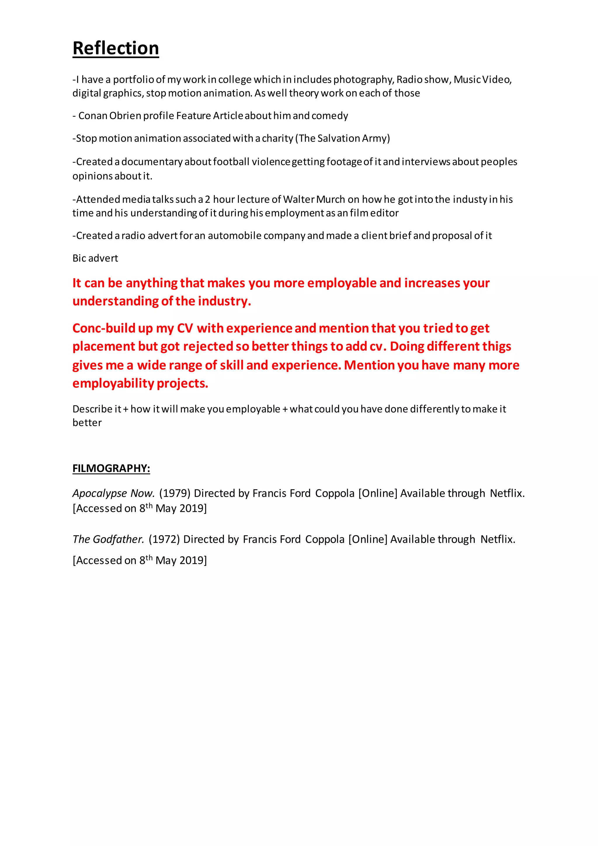 Reflection
-I have a portfolioof myworkincollege whichinincludesphotography,Radioshow,MusicVideo,
digital graphics,stopmotionanimation.Aswell theoryworkoneachof those
- ConanObrienprofile Feature Articleabouthimandcomedy
-Stopmotionanimationassociatedwithacharity(The SalvationArmy)
-Createdadocumentaryaboutfootball violencegettingfootageof itandinterviewsaboutpeoples
opinionsaboutit.
-Attendedmediatalkssucha2 hour lecture of WalterMurch on how he gotintothe industyinhis
time andhis understandingof itduringhisemploymentasanfilmeditor
-Createdaradio advertforan automobile companyandmade a clientbrief andproposal of it
Bic advert
It can be anything that makes you more employable and increases your
understanding of the industry.
Conc-buildup my CV withexperienceandmentionthat you triedtoget
placement but got rejectedsobetter things toaddcv. Doing different thigs
gives me a wide range of skill and experience. Mentionyouhave many more
employability projects.
Describe it+ how itwill make youemployable +whatcould youhave done differentlytomake it
better
FILMOGRAPHY:
Apocalypse Now. (1979) Directed by Francis Ford Coppola [Online] Available through Netflix.
[Accessed on 8th May 2019]
The Godfather. (1972) Directed by Francis Ford Coppola [Online] Available through Netflix.
[Accessed on 8th May 2019]
 