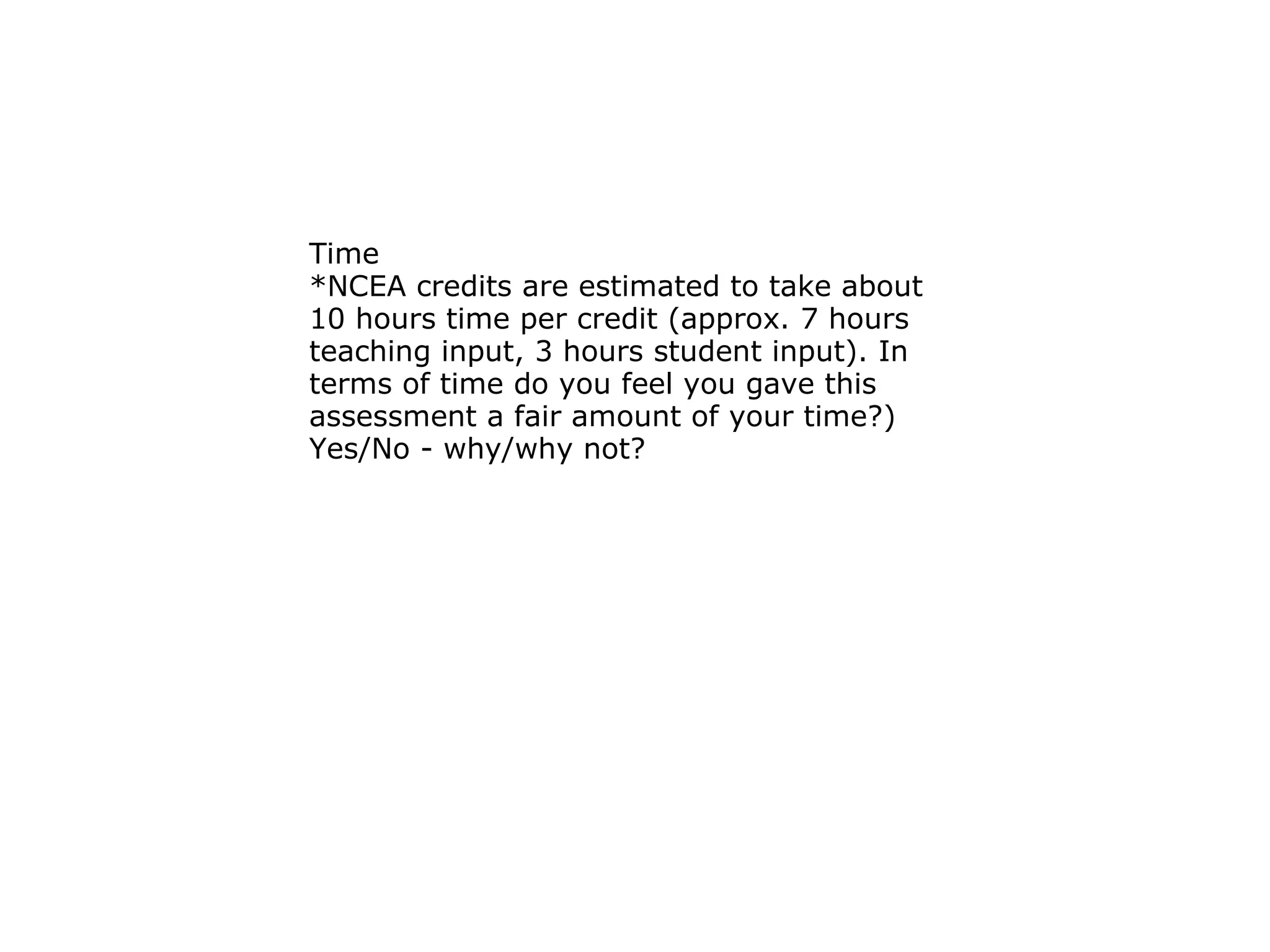 Time  *NCEA credits are estimated to take about 10 hours time per credit (approx. 7 hours teaching input, 3 hours student input). In terms of time do you feel you gave this assessment a fair amount of your time?) Yes/No - why/why not? 