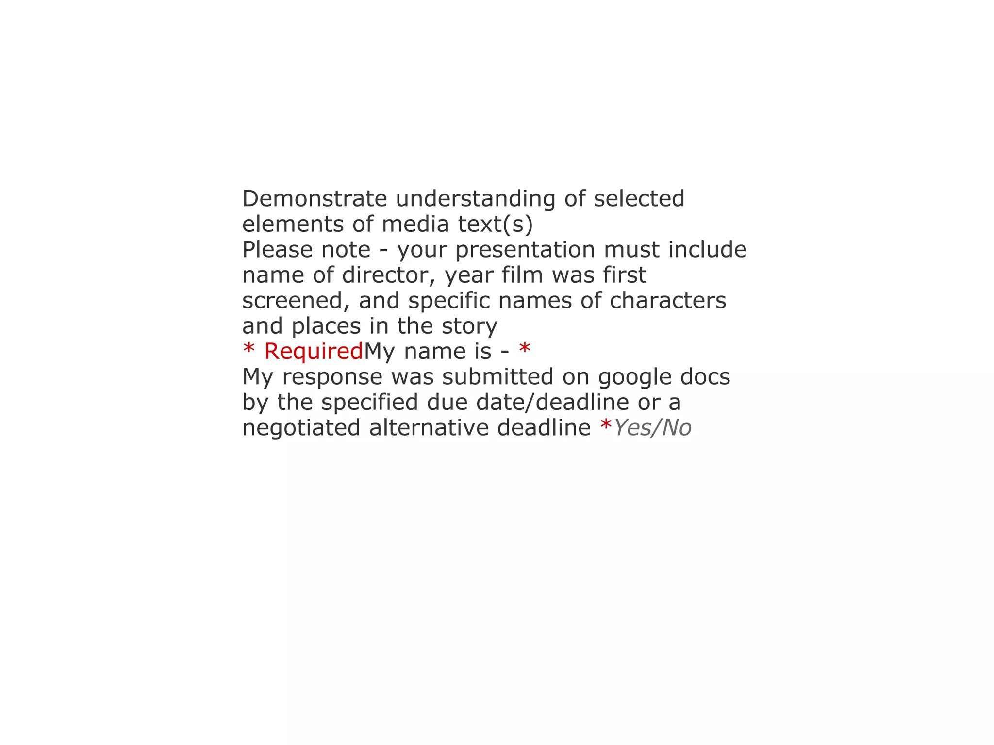 Demonstrate understanding of selected elements of media text(s) Please note - your presentation must include name of director, year film was first screened, and specific names of characters and places in the story * Required My name is -  * My response was submitted on google docs by the specified due date/deadline or a negotiated alternative deadline  * Yes/No 