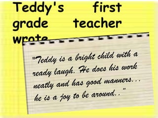 Teddy's first grade teacher   wrote, "Teddy is a bright child with a ready laugh. He does his work neatly and has good manners... he is a joy to be around..“ 