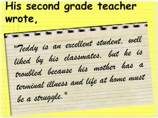 His second grade teacher wrote, "Teddy is an excellent student, well liked by his classmates, but he is troubled because his mother has a terminal illness and life at home must be a struggle." 
