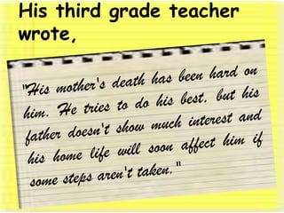 His third grade teacher wrote, "His mother's death has been hard on him. He tries to do his best, but his father doesn't show much interest and his home life will soon affect him if some steps aren't taken." 