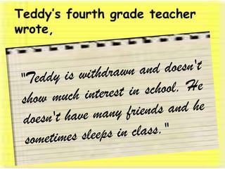 Teddy’s fourth grade teacher wrote, "Teddy is withdrawn and doesn't show much interest in school. He doesn't have many friends and he sometimes sleeps in class." 