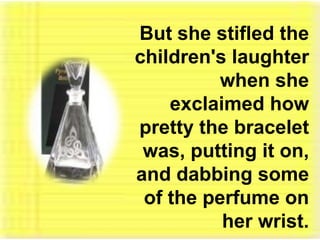 But she stifled the children's laughter when she exclaimed how pretty the bracelet was, putting it on, and dabbing some of the perfume on her wrist. 