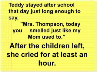 Teddy stayed after school that day just long enough to say, "Mrs. Thompson, today you     smelled just like my Mom used to.”After the children left, she cried for at least an hour. 