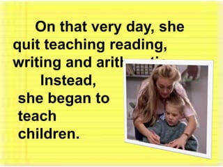 	On that very day, she quit teaching reading, writing and arithmetic. 	Instead, she began to teach children. 