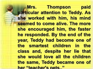 Mrs. Thompson paid particular attention to Teddy. As she worked with him, his mind seemed to come alive. The more she encouraged him, the faster he responded. By the end of the year, Teddy had become one of the smartest children in the class and, despite her lie that she would love all the children the same, Teddy became one of her “teacher's pets..”