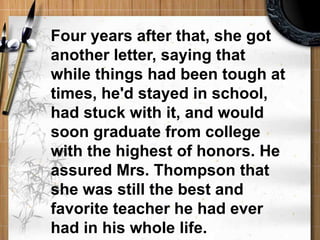 Four years after that, she got another letter, saying that while things had been tough at times, he'd stayed in school, had stuck with it, and would soon graduate from college with the highest of honors. He assured Mrs. Thompson that she was still the best and favorite teacher he had ever had in his whole life. 