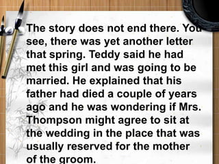 The story does not end there. You see, there was yet another letter that spring. Teddy said he had met this girl and was going to be married. He explained that his father had died a couple of years ago and he was wondering if Mrs. Thompson might agree to sit at the wedding in the place that was usually reserved for the mother of the groom. 