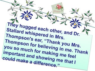 They hugged each other, and Dr. Stallard whispered in Mrs. Thompson's ear, “Thank you Mrs. Thompson for believing in me. Thank you so much for making me feel important and showing me that I could make a difference.”